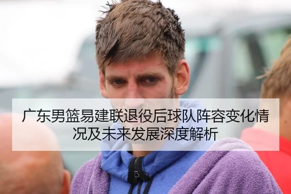 广东男篮易建联退役后球队阵容变化情况及未来发展深度解析